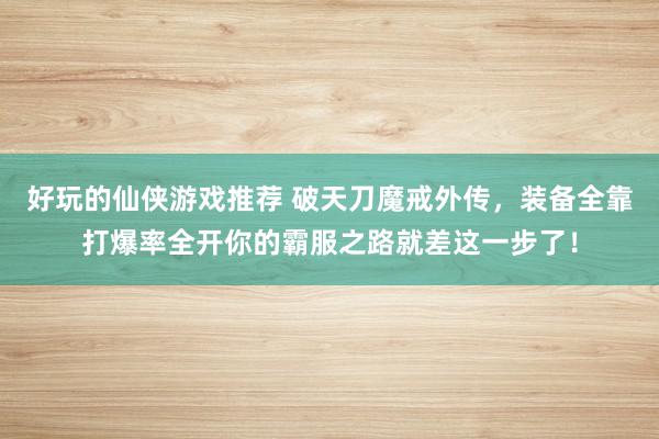 好玩的仙侠游戏推荐 破天刀魔戒外传，装备全靠打爆率全开你的霸服之路就差这一步了！