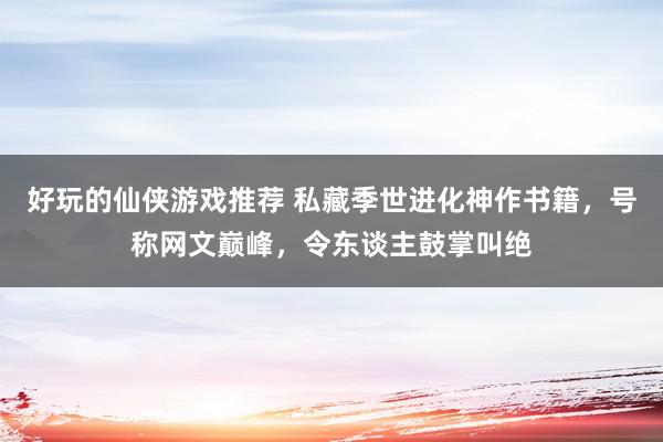 好玩的仙侠游戏推荐 私藏季世进化神作书籍，号称网文巅峰，令东谈主鼓掌叫绝