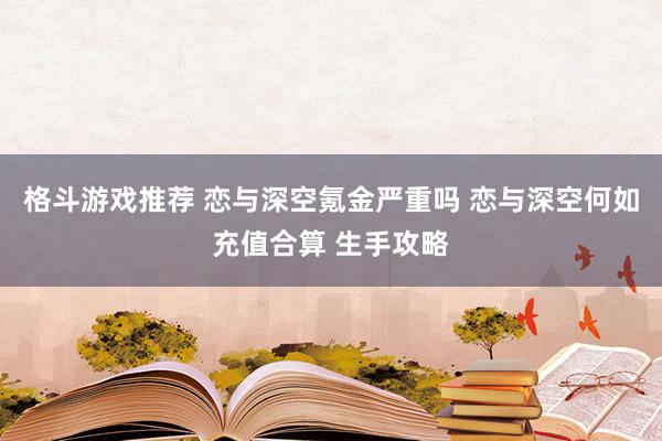 格斗游戏推荐 恋与深空氪金严重吗 恋与深空何如充值合算 生手攻略