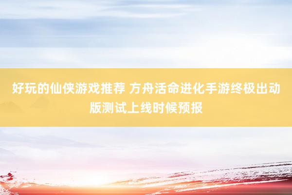 好玩的仙侠游戏推荐 方舟活命进化手游终极出动版测试上线时候预报