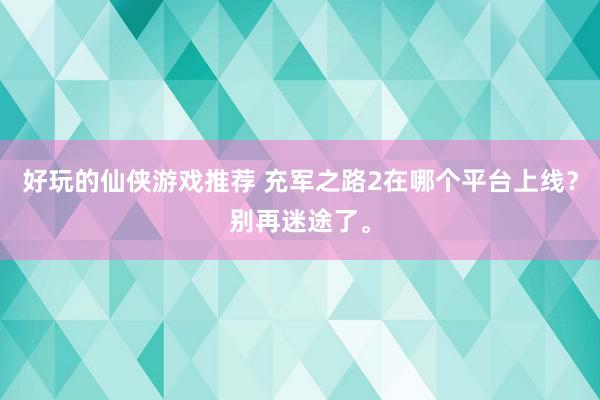 好玩的仙侠游戏推荐 充军之路2在哪个平台上线？别再迷途了。