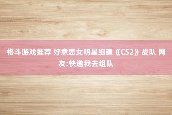 格斗游戏推荐 好意思女明星组建《CS2》战队 网友:快邀我去组队