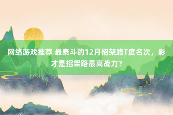 网络游戏推荐 最泰斗的12月招架路T度名次，影才是招架路最高战力？