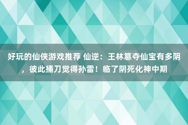 好玩的仙侠游戏推荐 仙逆：王林篡夺仙宝有多阴，彼此捅刀觉得孙雷！临了阴死化神中期