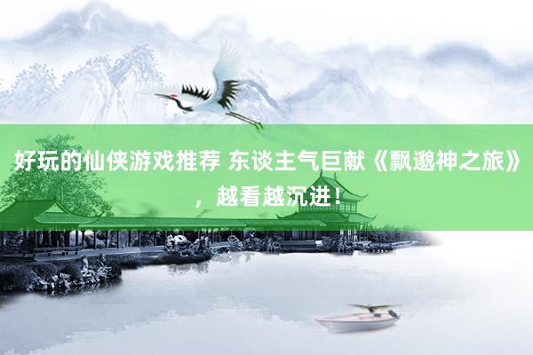 好玩的仙侠游戏推荐 东谈主气巨献《飘邈神之旅》，越看越沉进！