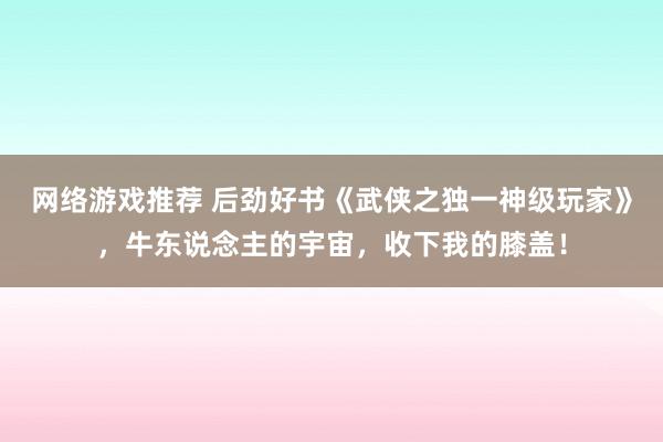 网络游戏推荐 后劲好书《武侠之独一神级玩家》，牛东说念主的宇宙，收下我的膝盖！