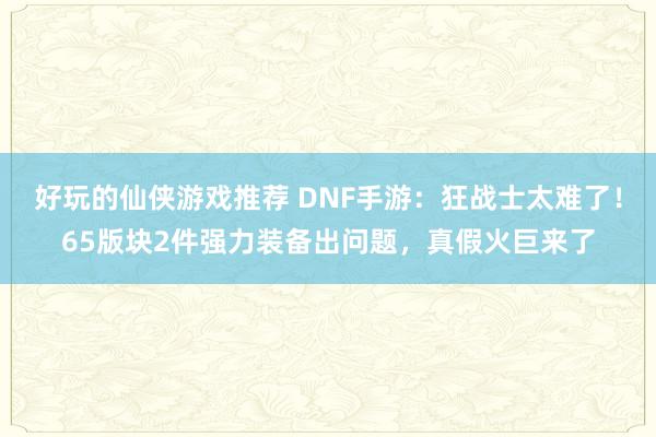 好玩的仙侠游戏推荐 DNF手游：狂战士太难了！65版块2件强力装备出问题，真假火巨来了