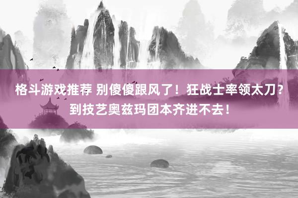 格斗游戏推荐 别傻傻跟风了！狂战士率领太刀？到技艺奥兹玛团本齐进不去！