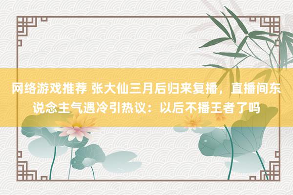 网络游戏推荐 张大仙三月后归来复播，直播间东说念主气遇冷引热议：以后不播王者了吗