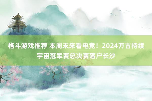 格斗游戏推荐 本周末来看电竞！2024万古持续宇宙冠军赛总决赛落户长沙