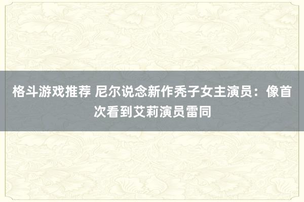 格斗游戏推荐 尼尔说念新作秃子女主演员：像首次看到艾莉演员雷同