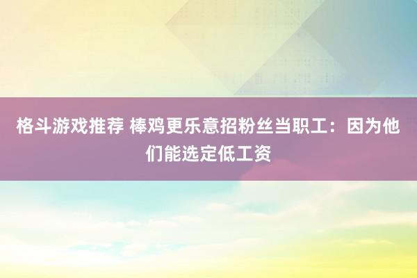 格斗游戏推荐 棒鸡更乐意招粉丝当职工：因为他们能选定低工资