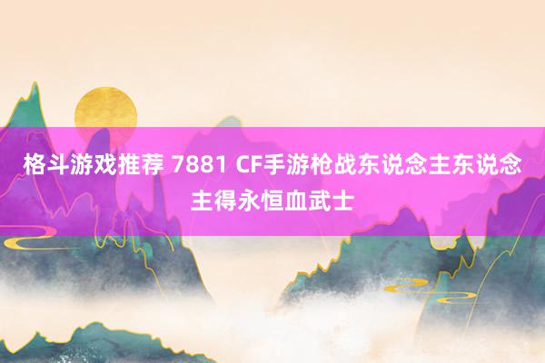 格斗游戏推荐 7881 CF手游枪战东说念主东说念主得永恒血武士