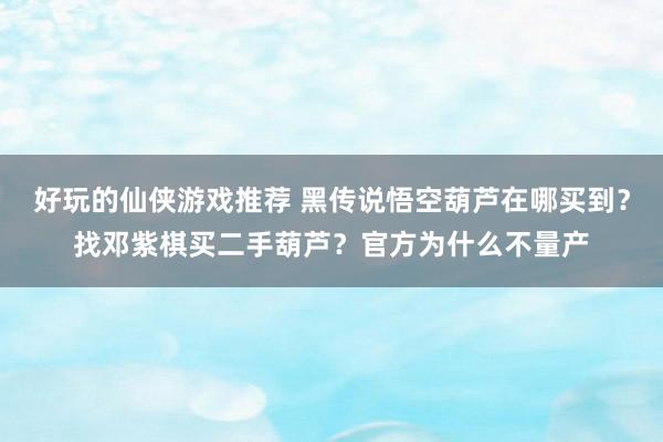 好玩的仙侠游戏推荐 黑传说悟空葫芦在哪买到？找邓紫棋买二手葫芦？官方为什么不量产