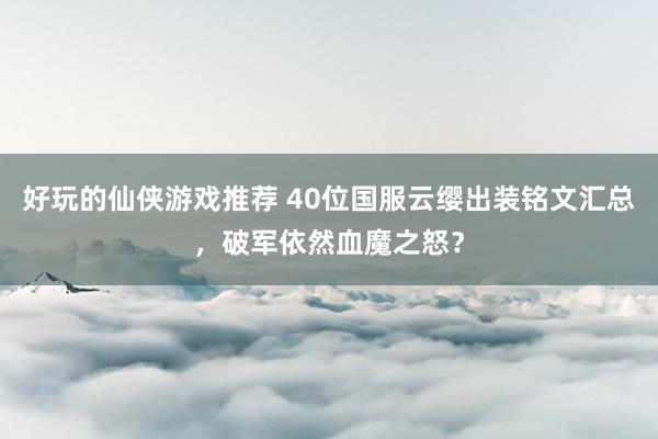 好玩的仙侠游戏推荐 40位国服云缨出装铭文汇总，破军依然血魔之怒？