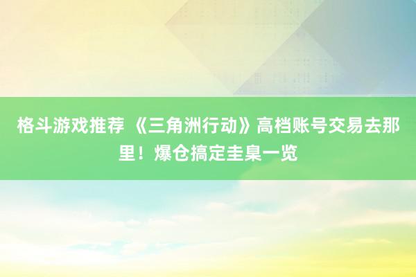 格斗游戏推荐 《三角洲行动》高档账号交易去那里！爆仓搞定圭臬一览