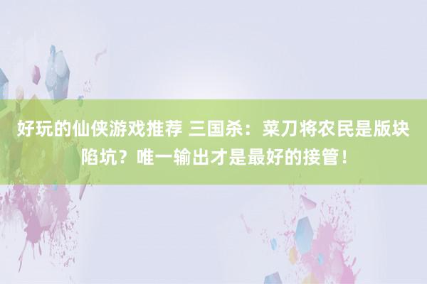 好玩的仙侠游戏推荐 三国杀：菜刀将农民是版块陷坑？唯一输出才是最好的接管！