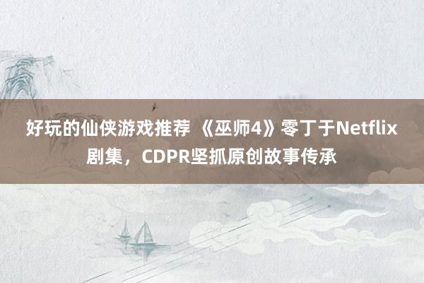 好玩的仙侠游戏推荐 《巫师4》零丁于Netflix剧集，CDPR坚抓原创故事传承