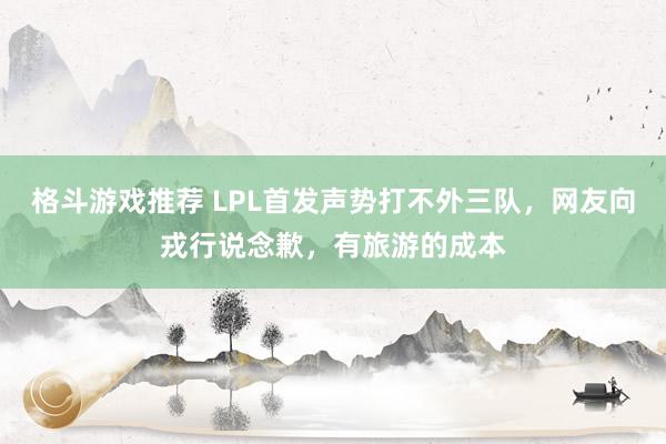 格斗游戏推荐 LPL首发声势打不外三队，网友向戎行说念歉，有旅游的成本