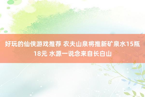 好玩的仙侠游戏推荐 农夫山泉将推新矿泉水15瓶18元 水源一说念来自长白山