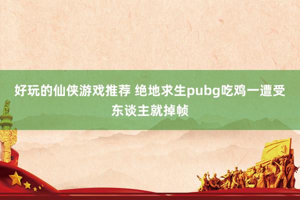 好玩的仙侠游戏推荐 绝地求生pubg吃鸡一遭受东谈主就掉帧