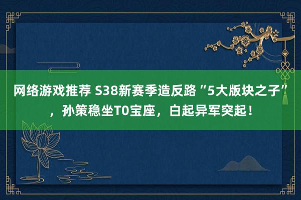 网络游戏推荐 S38新赛季造反路“5大版块之子”，孙策稳坐T0宝座，白起异军突起！