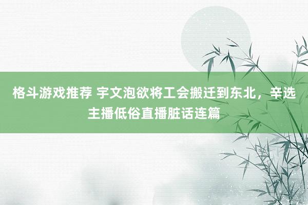 格斗游戏推荐 宇文泡欲将工会搬迁到东北，辛选主播低俗直播脏话连篇