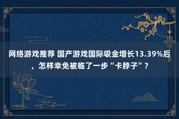 网络游戏推荐 国产游戏国际吸金增长13.39%后，怎样幸免被临了一步“卡脖子”？