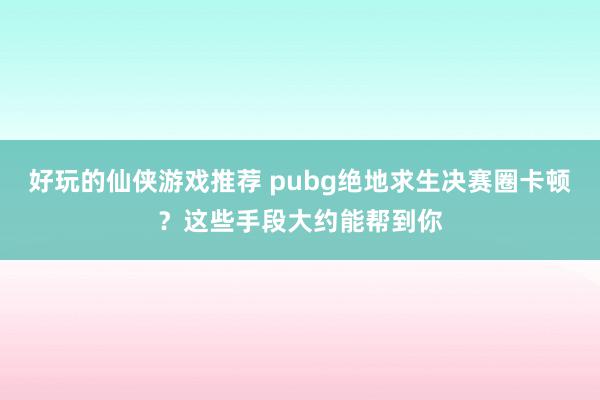 好玩的仙侠游戏推荐 pubg绝地求生决赛圈卡顿？这些手段大约能帮到你