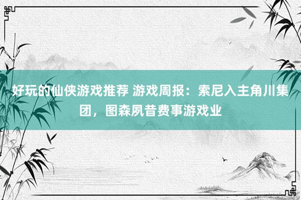 好玩的仙侠游戏推荐 游戏周报：索尼入主角川集团，图森夙昔费事游戏业