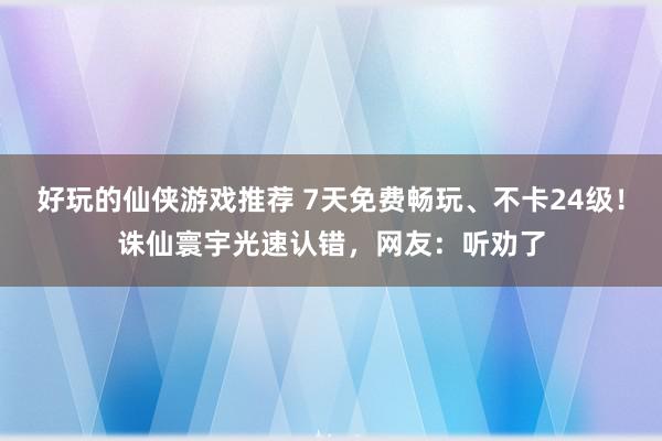 好玩的仙侠游戏推荐 7天免费畅玩、不卡24级！诛仙寰宇光速认错，网友：听劝了