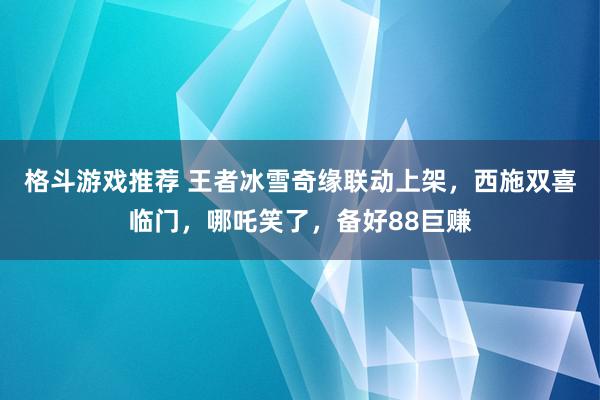 格斗游戏推荐 王者冰雪奇缘联动上架，西施双喜临门，哪吒笑了，备好88巨赚