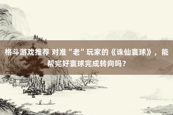 格斗游戏推荐 对准“老”玩家的《诛仙寰球》，能帮完好寰球完成转向吗？