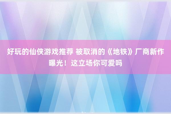 好玩的仙侠游戏推荐 被取消的《地铁》厂商新作曝光！这立场你可爱吗