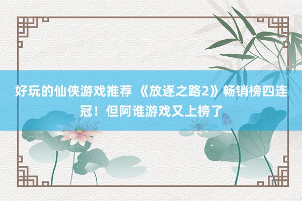 好玩的仙侠游戏推荐 《放逐之路2》畅销榜四连冠！但阿谁游戏又上榜了