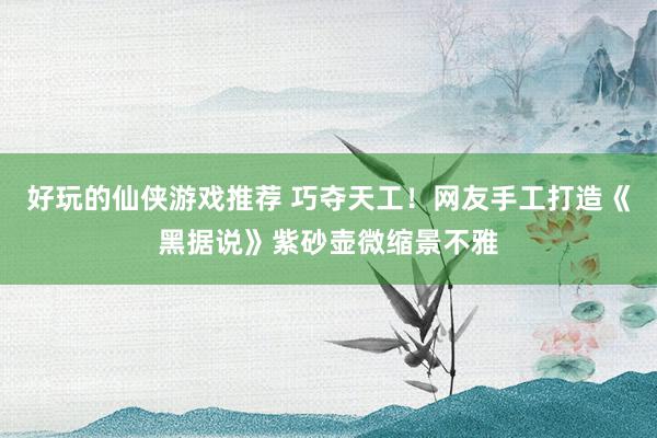 好玩的仙侠游戏推荐 巧夺天工！网友手工打造《黑据说》紫砂壶微缩景不雅