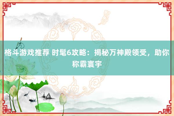 格斗游戏推荐 时髦6攻略：揭秘万神殿领受，助你称霸寰宇