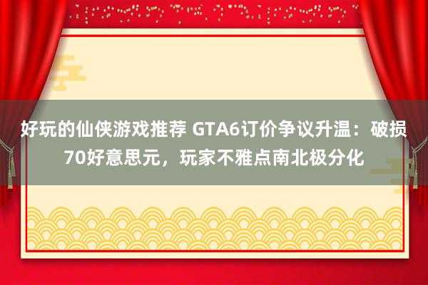 好玩的仙侠游戏推荐 GTA6订价争议升温：破损70好意思元，玩家不雅点南北极分化