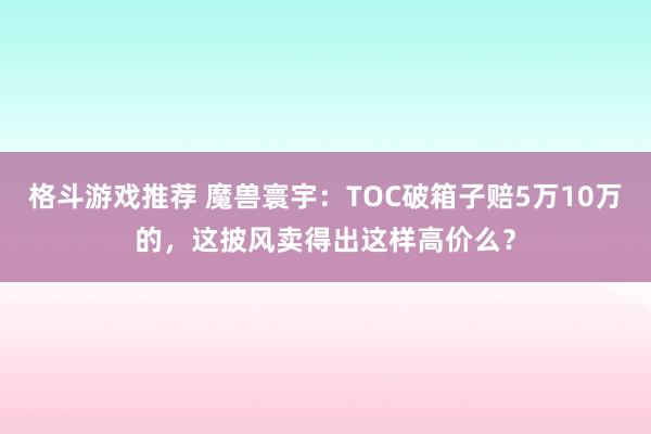 格斗游戏推荐 魔兽寰宇：TOC破箱子赔5万10万的，这披风卖得出这样高价么？