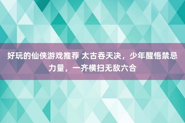 好玩的仙侠游戏推荐 太古吞天决，少年醒悟禁忌力量，一齐横扫无敌六合