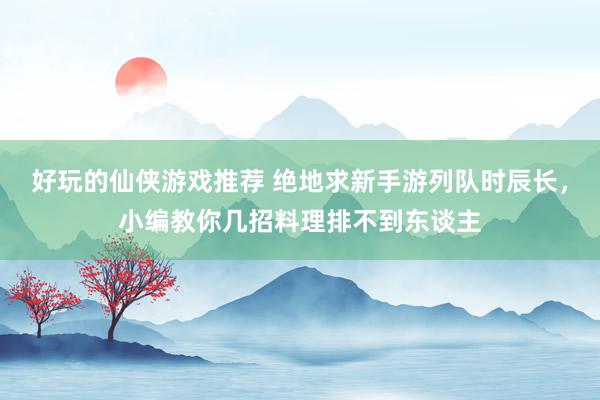 好玩的仙侠游戏推荐 绝地求新手游列队时辰长，小编教你几招料理排不到东谈主