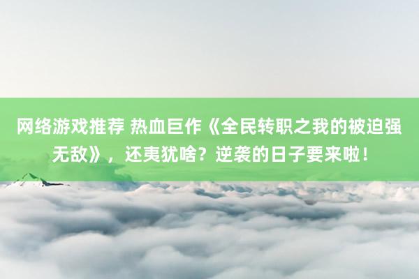 网络游戏推荐 热血巨作《全民转职之我的被迫强无敌》，还夷犹啥？逆袭的日子要来啦！