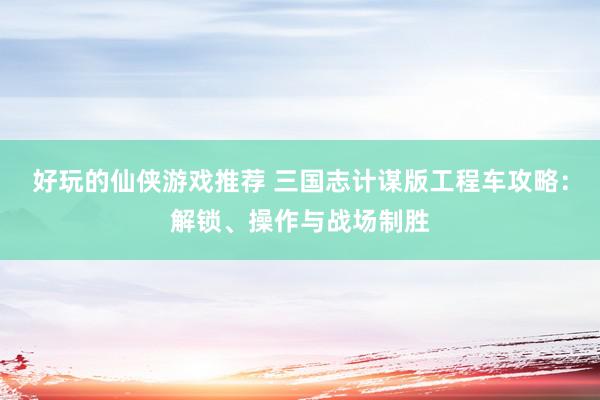 好玩的仙侠游戏推荐 三国志计谋版工程车攻略：解锁、操作与战场制胜