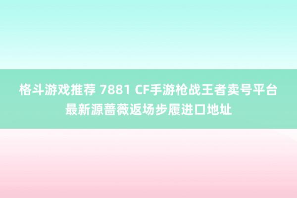 格斗游戏推荐 7881 CF手游枪战王者卖号平台最新源蔷薇返场步履进口地址