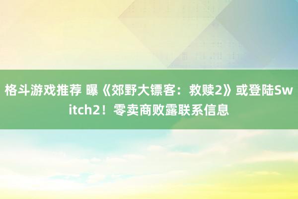 格斗游戏推荐 曝《郊野大镖客：救赎2》或登陆Switch2！零卖商败露联系信息