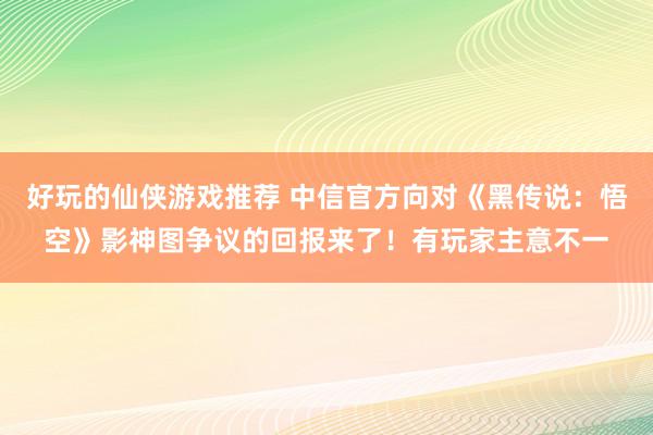 好玩的仙侠游戏推荐 中信官方向对《黑传说：悟空》影神图争议的回报来了！有玩家主意不一