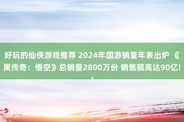 好玩的仙侠游戏推荐 2024年国游销量年表出炉 《黑传奇：悟空》总销量2800万份 销售额高达90亿!