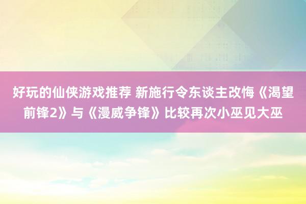 好玩的仙侠游戏推荐 新施行令东谈主改悔《渴望前锋2》与《漫威争锋》比较再次小巫见大巫