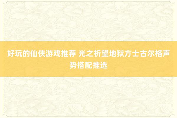 好玩的仙侠游戏推荐 光之祈望地狱方士古尔格声势搭配推选