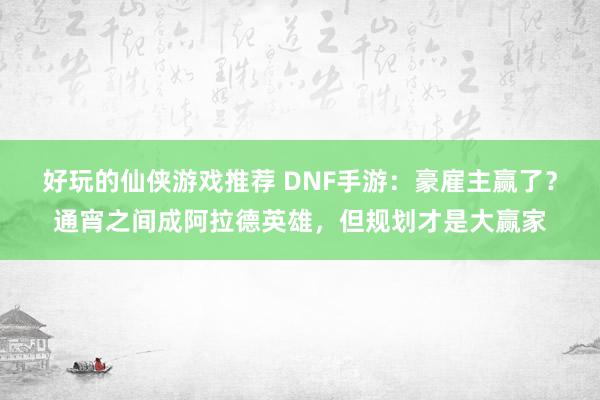 好玩的仙侠游戏推荐 DNF手游：豪雇主赢了？通宵之间成阿拉德英雄，但规划才是大赢家